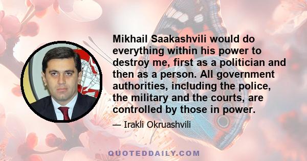 Mikhail Saakashvili would do everything within his power to destroy me, first as a politician and then as a person. All government authorities, including the police, the military and the courts, are controlled by those