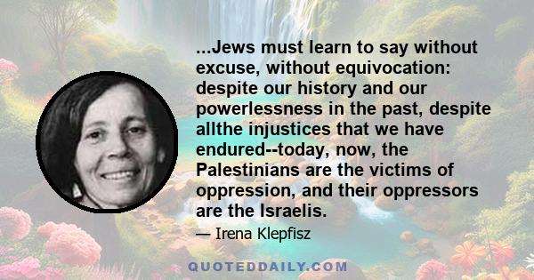 ...Jews must learn to say without excuse, without equivocation: despite our history and our powerlessness in the past, despite allthe injustices that we have endured--today, now, the Palestinians are the victims of