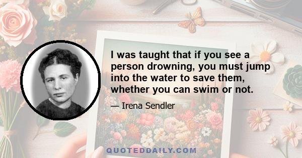 I was taught that if you see a person drowning, you must jump into the water to save them, whether you can swim or not.