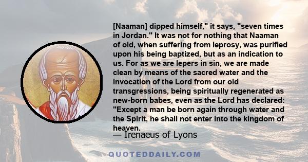 [Naaman] dipped himself, it says, seven times in Jordan. It was not for nothing that Naaman of old, when suffering from leprosy, was purified upon his being baptized, but as an indication to us. For as we are lepers in