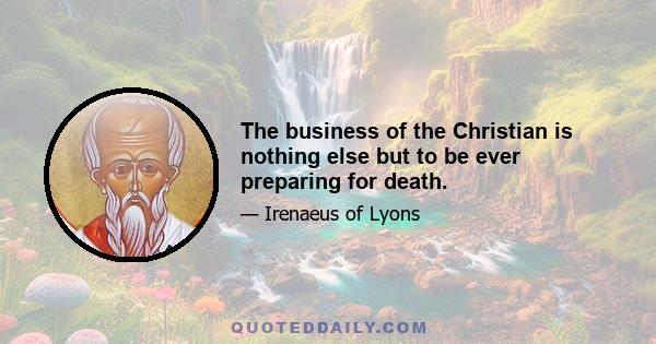 The business of the Christian is nothing else but to be ever preparing for death.