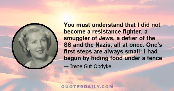 You must understand that I did not become a resistance fighter, a smuggler of Jews, a defier of the SS and the Nazis, all at once. One's first steps are always small: I had begun by hiding food under a fence