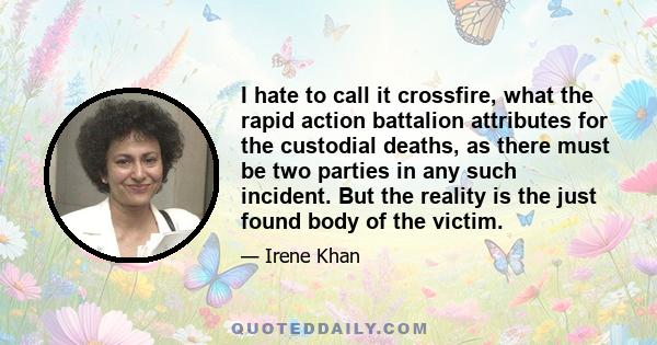 I hate to call it crossfire, what the rapid action battalion attributes for the custodial deaths, as there must be two parties in any such incident. But the reality is the just found body of the victim.