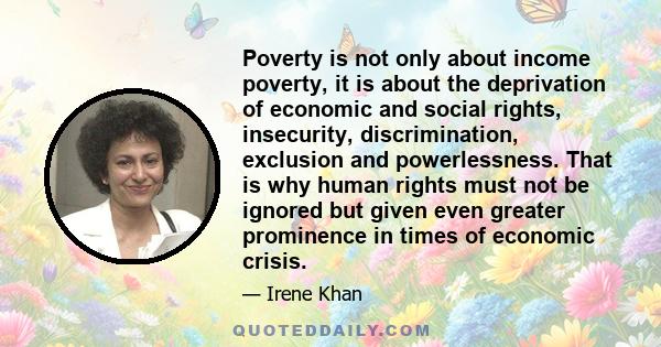 Poverty is not only about income poverty, it is about the deprivation of economic and social rights, insecurity, discrimination, exclusion and powerlessness. That is why human rights must not be ignored but given even