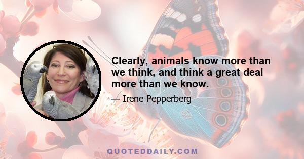 Clearly, animals know more than we think, and think a great deal more than we know.