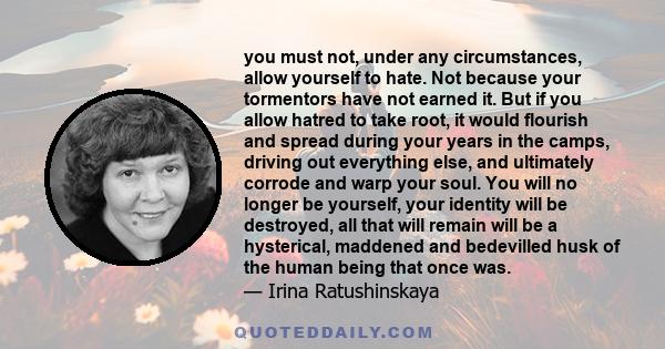 you must not, under any circumstances, allow yourself to hate. Not because your tormentors have not earned it. But if you allow hatred to take root, it would flourish and spread during your years in the camps, driving