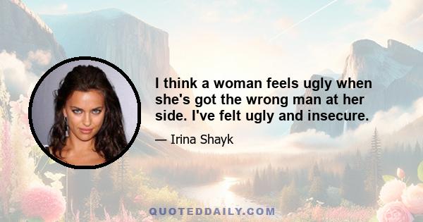 I think a woman feels ugly when she's got the wrong man at her side. I've felt ugly and insecure.