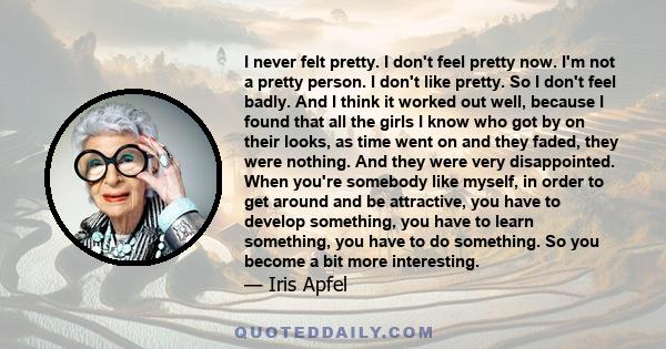 I never felt pretty. I don't feel pretty now. I'm not a pretty person. I don't like pretty. So I don't feel badly. And I think it worked out well, because I found that all the girls I know who got by on their looks, as