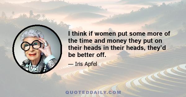 I think if women put some more of the time and money they put on their heads in their heads, they’d be better off.