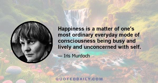 Happiness is a matter of one's most ordinary everyday mode of consciousness being busy and lively and unconcerned with self.