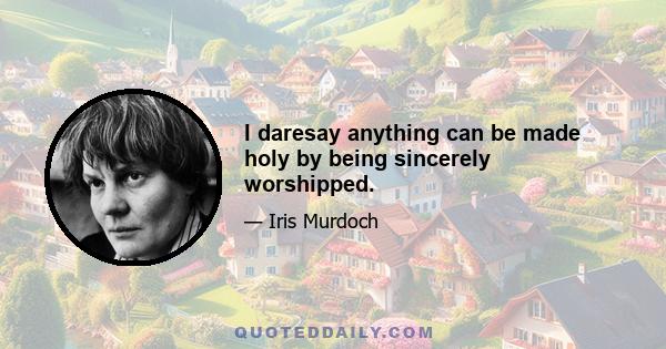 I daresay anything can be made holy by being sincerely worshipped.