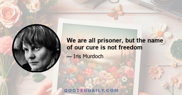 We are all prisoner, but the name of our cure is not freedom