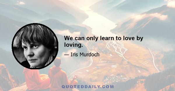 We can only learn to love by loving.