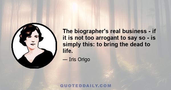 The biographer's real business - if it is not too arrogant to say so - is simply this: to bring the dead to life.