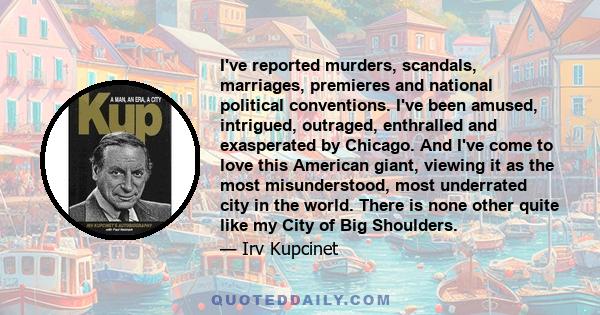 I've reported murders, scandals, marriages, premieres and national political conventions. I've been amused, intrigued, outraged, enthralled and exasperated by Chicago. And I've come to love this American giant, viewing