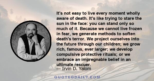 It's not easy to live every moment wholly aware of death. It's like trying to stare the sun in the face: you can stand only so much of it. Because we cannot live frozen in fear, we generate methods to soften death's