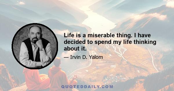 Life is a miserable thing. I have decided to spend my life thinking about it.