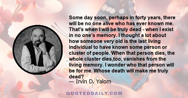 Some day soon, perhaps in forty years, there will be no one alive who has ever known me. That's when I will be truly dead - when I exist in no one's memory. I thought a lot about how someone very old is the last living