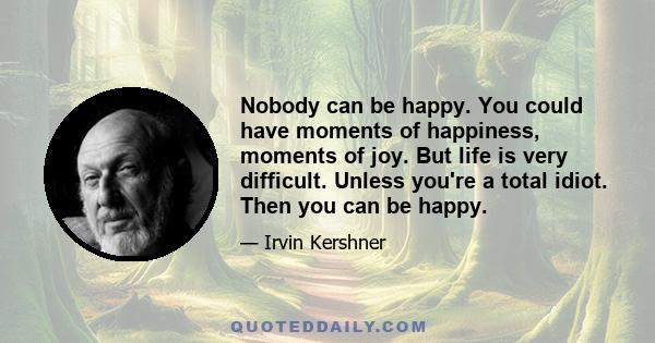 Nobody can be happy. You could have moments of happiness, moments of joy. But life is very difficult. Unless you're a total idiot. Then you can be happy.