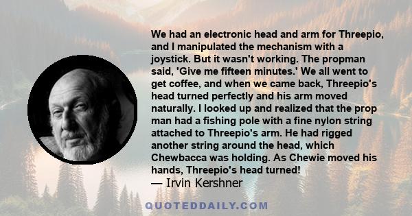 We had an electronic head and arm for Threepio, and I manipulated the mechanism with a joystick. But it wasn't working. The propman said, 'Give me fifteen minutes.' We all went to get coffee, and when we came back,