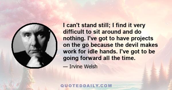 I can't stand still; I find it very difficult to sit around and do nothing. I've got to have projects on the go because the devil makes work for idle hands. I've got to be going forward all the time.