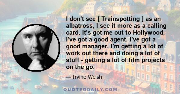 I don't see [ Trainspotting ] as an albatross, I see it more as a calling card. It's got me out to Hollywood, I've got a good agent, I've got a good manager, I'm getting a lot of work out there and doing a lot of stuff