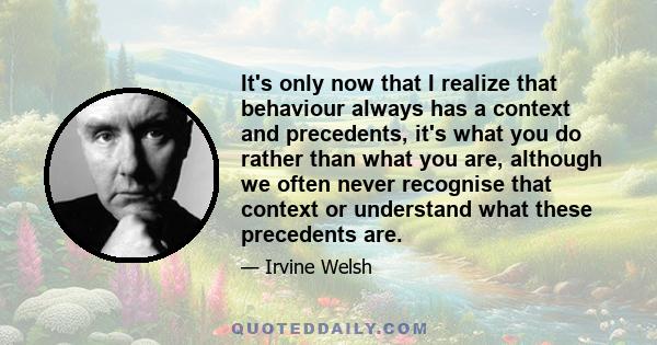 It's only now that I realize that behaviour always has a context and precedents, it's what you do rather than what you are, although we often never recognise that context or understand what these precedents are.