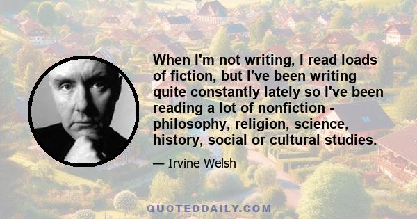 When I'm not writing, I read loads of fiction, but I've been writing quite constantly lately so I've been reading a lot of nonfiction - philosophy, religion, science, history, social or cultural studies.