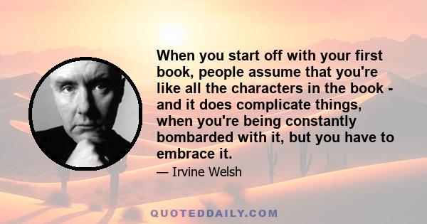 When you start off with your first book, people assume that you're like all the characters in the book - and it does complicate things, when you're being constantly bombarded with it, but you have to embrace it.