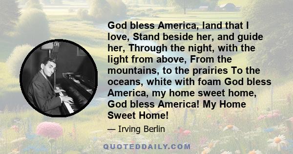 God bless America, land that I love, Stand beside her, and guide her, Through the night, with the light from above, From the mountains, to the prairies To the oceans, white with foam God bless America, my home sweet