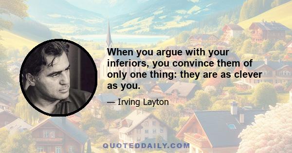 When you argue with your inferiors, you convince them of only one thing: they are as clever as you.