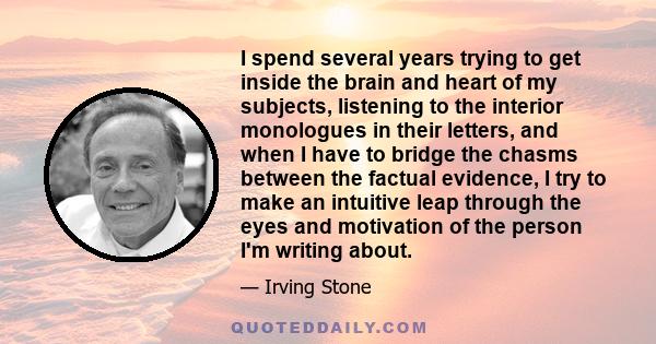 I spend several years trying to get inside the brain and heart of my subjects, listening to the interior monologues in their letters, and when I have to bridge the chasms between the factual evidence, I try to make an