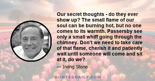 Our secret thoughts - do they ever show up? The small flame of our soul can be burning hot, but no one comes to its warmth. Passersby see only a small whiff going through the chimney. Don't we need to take care of that