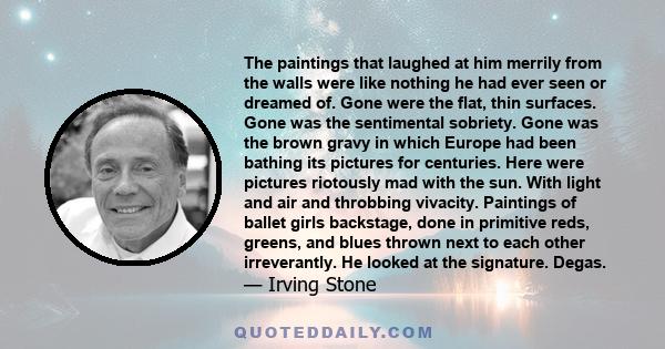 The paintings that laughed at him merrily from the walls were like nothing he had ever seen or dreamed of. Gone were the flat, thin surfaces. Gone was the sentimental sobriety. Gone was the brown gravy in which Europe