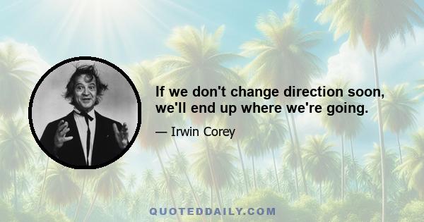 If we don't change direction soon, we'll end up where we're going.