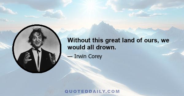 Without this great land of ours, we would all drown.