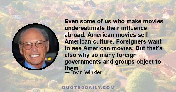 Even some of us who make movies underestimate their influence abroad. American movies sell American culture. Foreigners want to see American movies. But that's also why so many foreign governments and groups object to