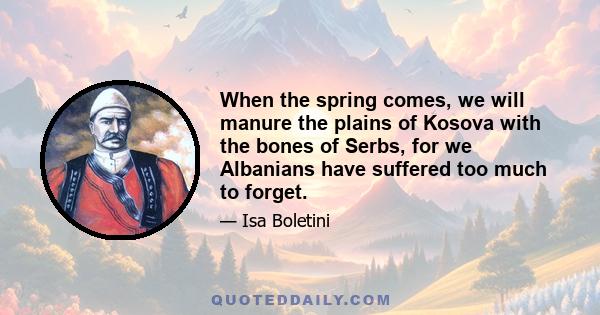 When the spring comes, we will manure the plains of Kosova with the bones of Serbs, for we Albanians have suffered too much to forget.