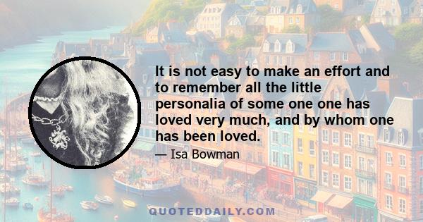 It is not easy to make an effort and to remember all the little personalia of some one one has loved very much, and by whom one has been loved.