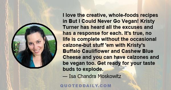 I love the creative, whole-foods recipes in But I Could Never Go Vegan! Kristy Turner has heard all the excuses and has a response for each. It's true, no life is complete without the occasional calzone-but stuff 'em