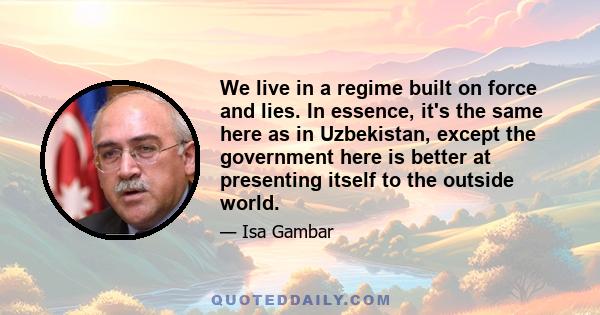 We live in a regime built on force and lies. In essence, it's the same here as in Uzbekistan, except the government here is better at presenting itself to the outside world.