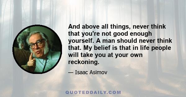 And above all things, never think that you're not good enough yourself. A man should never think that. My belief is that in life people will take you at your own reckoning.