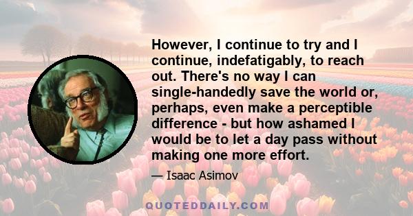 However, I continue to try and I continue, indefatigably, to reach out. There's no way I can single-handedly save the world or, perhaps, even make a perceptible difference - but how ashamed I would be to let a day pass