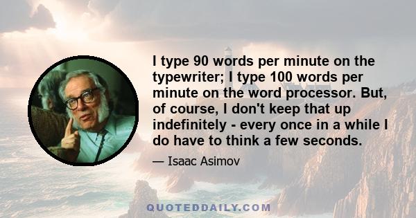 I type 90 words per minute on the typewriter; I type 100 words per minute on the word processor. But, of course, I don't keep that up indefinitely - every once in a while I do have to think a few seconds.