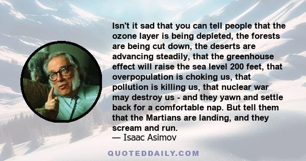 Isn't it sad that you can tell people that the ozone layer is being depleted, the forests are being cut down, the deserts are advancing steadily, that the greenhouse effect will raise the sea level 200 feet, that