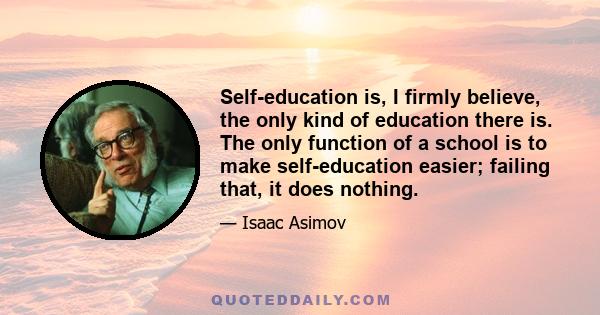 Self-education is, I firmly believe, the only kind of education there is. The only function of a school is to make self-education easier; failing that, it does nothing.