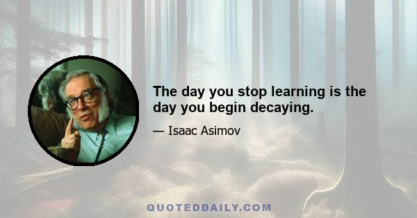 The day you stop learning is the day you begin decaying.