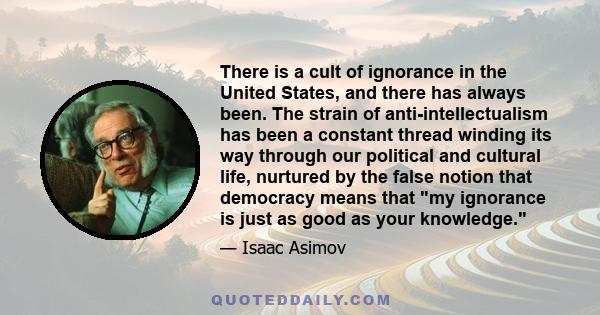 There is a cult of ignorance in the United States, and there has always been. The strain of anti-intellectualism has been a constant thread winding its way through our political and cultural life, nurtured by the false