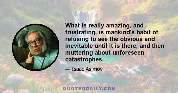 What is really amazing, and frustrating, is mankind's habit of refusing to see the obvious and inevitable until it is there, and then muttering about unforeseen catastrophes.