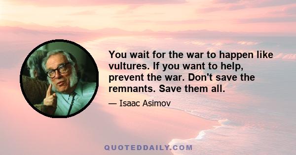 You wait for the war to happen like vultures. If you want to help, prevent the war. Don't save the remnants. Save them all.